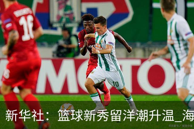 新华社：篮球新秀留洋潮升温 海外逐梦机遇与挑战并存